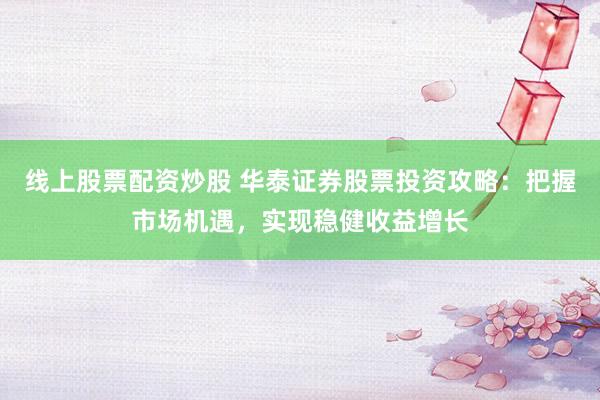 线上股票配资炒股 华泰证券股票投资攻略：把握市场机遇，实现稳健收益增长
