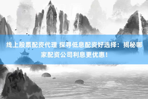 线上股票配资代理 探寻低息配资好选择：揭秘哪家配资公司利息更优惠！