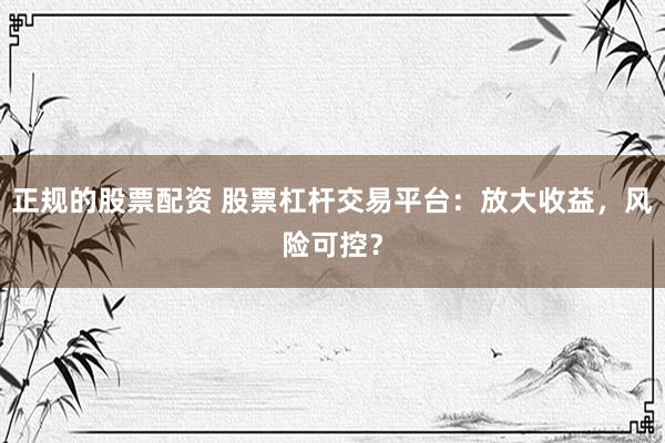 正规的股票配资 股票杠杆交易平台：放大收益，风险可控？