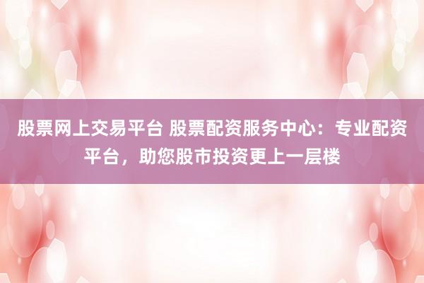 股票网上交易平台 股票配资服务中心：专业配资平台，助您股市投资更上一层楼