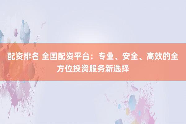 配资排名 全国配资平台：专业、安全、高效的全方位投资服务新选择