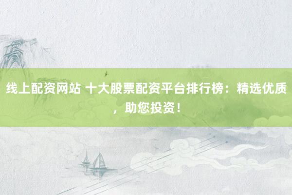 线上配资网站 十大股票配资平台排行榜：精选优质，助您投资！