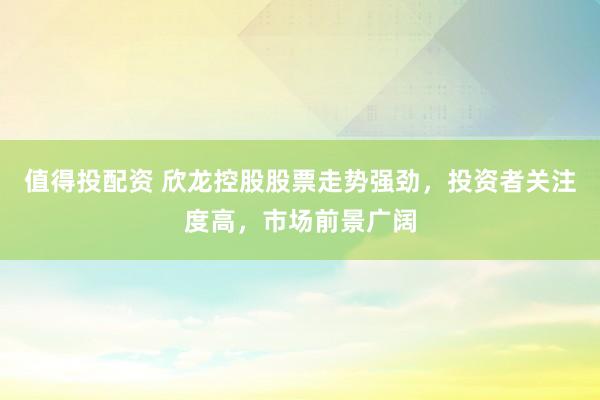 值得投配资 欣龙控股股票走势强劲，投资者关注度高，市场前景广阔