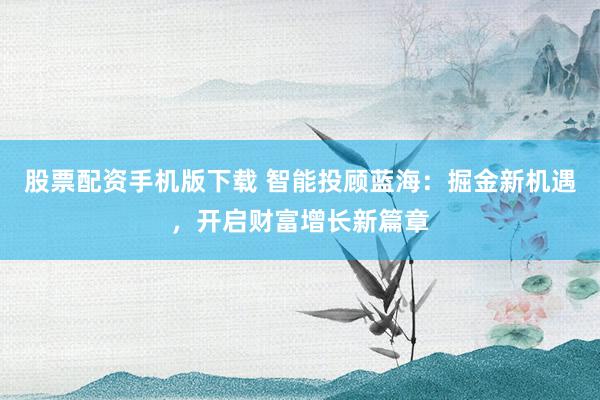 股票配资手机版下载 智能投顾蓝海：掘金新机遇，开启财富增长新篇章