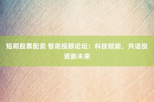 短期股票配资 智能投顾论坛：科技赋能，共话投资新未来