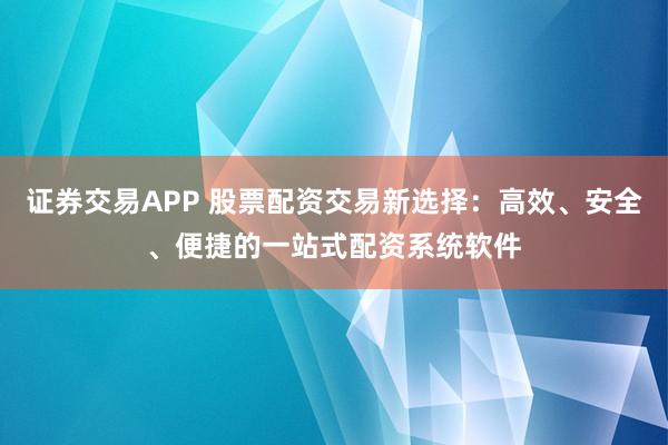 证券交易APP 股票配资交易新选择：高效、安全、便捷的一站式配资系统软件