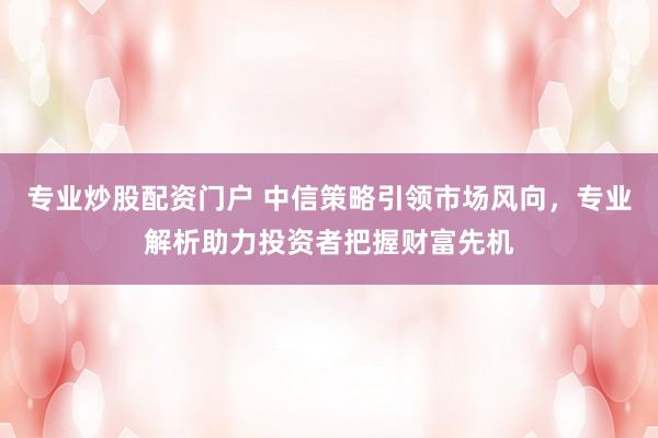 专业炒股配资门户 中信策略引领市场风向，专业解析助力投资者把握财富先机