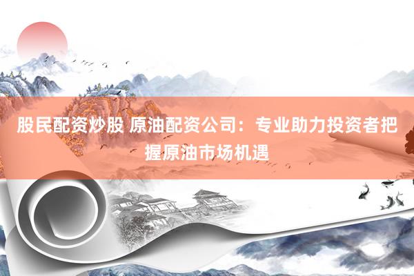 股民配资炒股 原油配资公司：专业助力投资者把握原油市场机遇