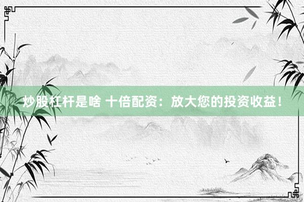炒股杠杆是啥 十倍配资：放大您的投资收益！