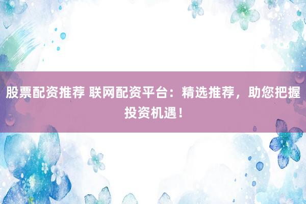 股票配资推荐 联网配资平台：精选推荐，助您把握投资机遇！