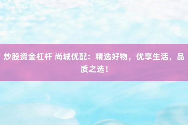 炒股资金杠杆 尚城优配：精选好物，优享生活，品质之选！