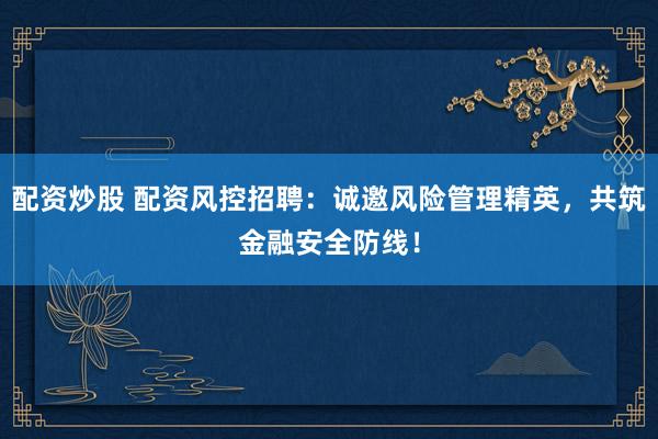 配资炒股 配资风控招聘：诚邀风险管理精英，共筑金融安全防线！