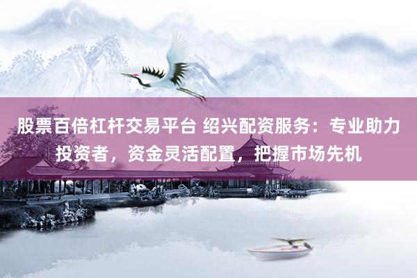 股票百倍杠杆交易平台 绍兴配资服务：专业助力投资者，资金灵活配置，把握市场先机