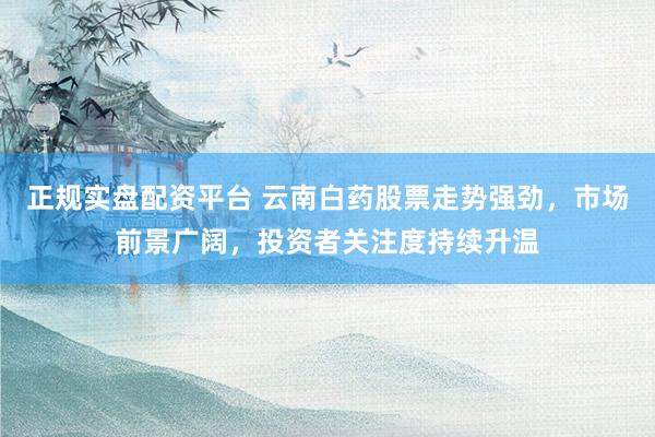 正规实盘配资平台 云南白药股票走势强劲，市场前景广阔，投资者关注度持续升温