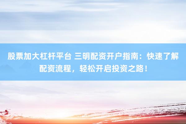 股票加大杠杆平台 三明配资开户指南：快速了解配资流程，轻松开启投资之路！