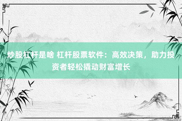 炒股杠杆是啥 杠杆股票软件：高效决策，助力投资者轻松撬动财富增长