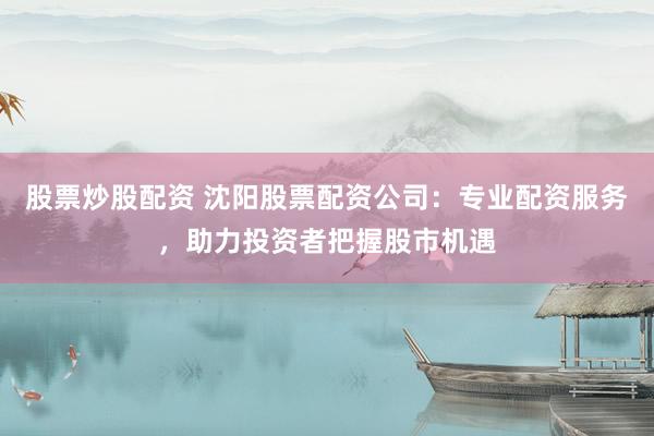 股票炒股配资 沈阳股票配资公司：专业配资服务，助力投资者把握股市机遇