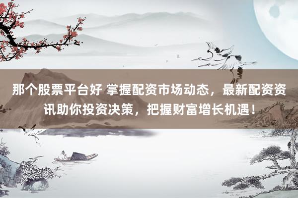 那个股票平台好 掌握配资市场动态，最新配资资讯助你投资决策，把握财富增长机遇！
