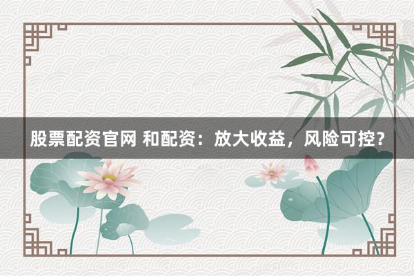 股票配资官网 和配资：放大收益，风险可控？