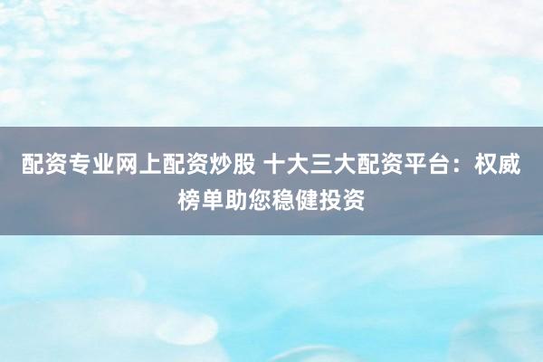 配资专业网上配资炒股 十大三大配资平台：权威榜单助您稳健投资
