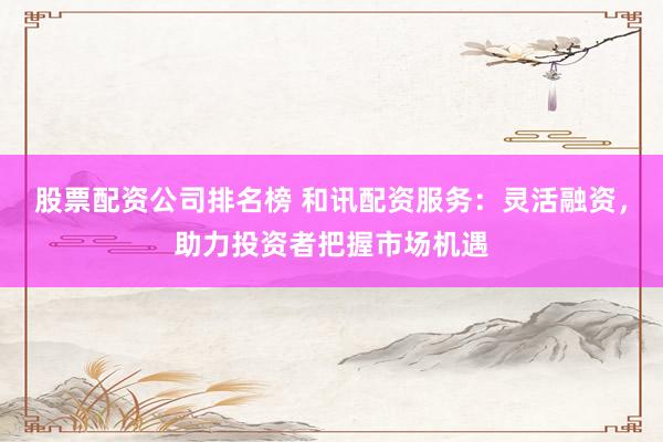 股票配资公司排名榜 和讯配资服务：灵活融资，助力投资者把握市场机遇