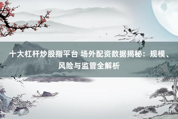 十大杠杆炒股指平台 场外配资数据揭秘：规模、风险与监管全解析