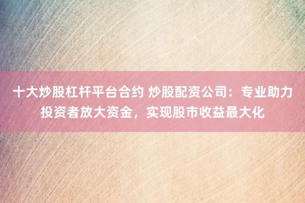 十大炒股杠杆平台合约 炒股配资公司：专业助力投资者放大资金，实现股市收益最大化