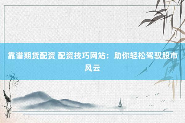 靠谱期货配资 配资技巧网站：助你轻松驾驭股市风云
