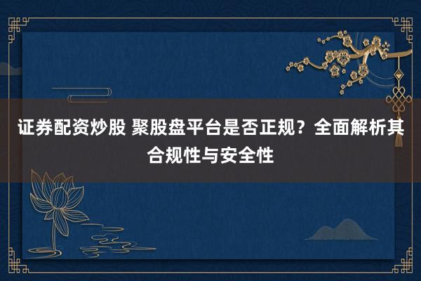 证券配资炒股 聚股盘平台是否正规？全面解析其合规性与安全性