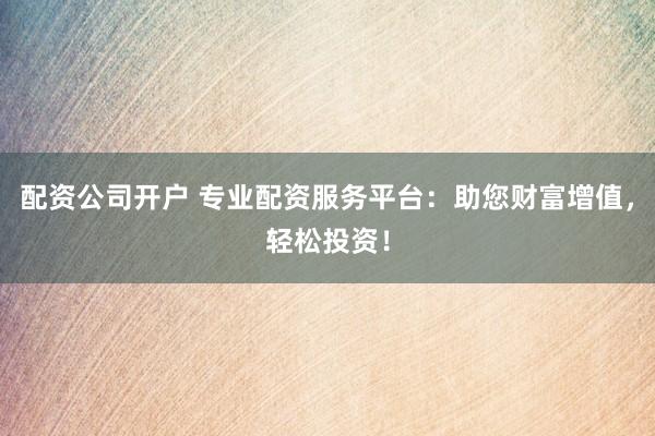 配资公司开户 专业配资服务平台：助您财富增值，轻松投资！