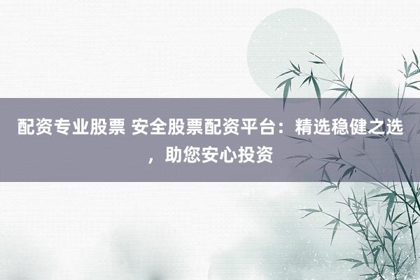 配资专业股票 安全股票配资平台：精选稳健之选，助您安心投资