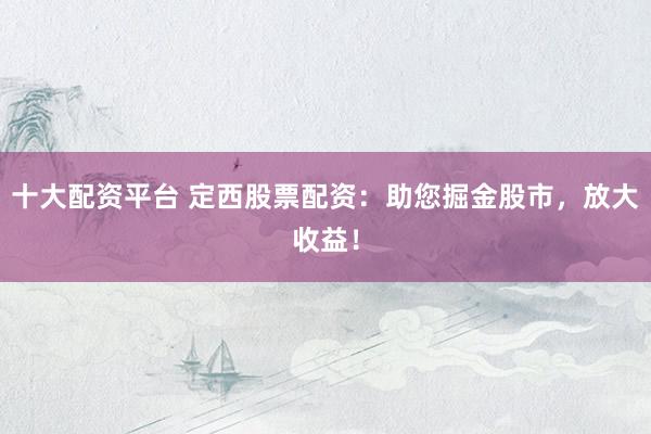 十大配资平台 定西股票配资：助您掘金股市，放大收益！