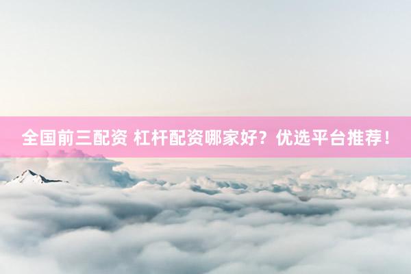 全国前三配资 杠杆配资哪家好？优选平台推荐！