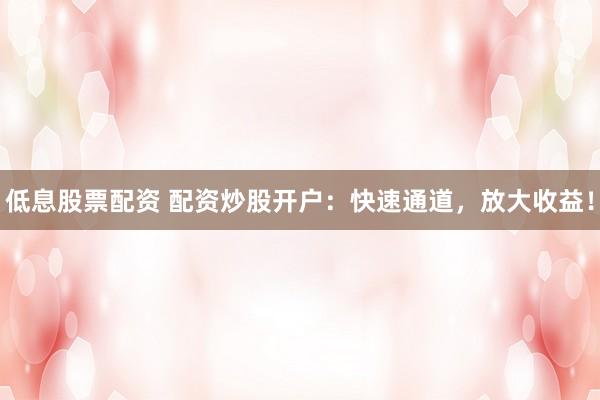 低息股票配资 配资炒股开户：快速通道，放大收益！