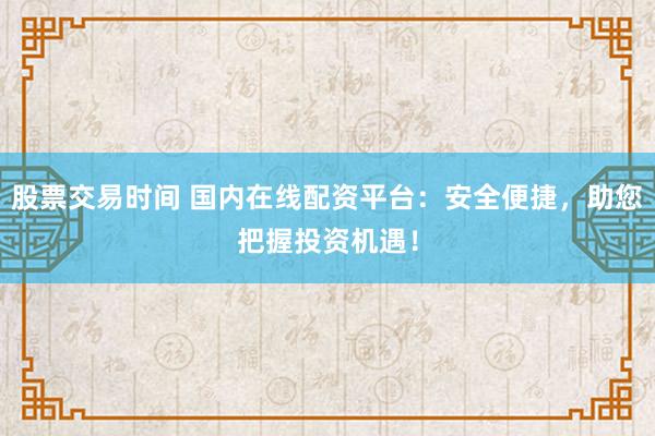 股票交易时间 国内在线配资平台：安全便捷，助您把握投资机遇！