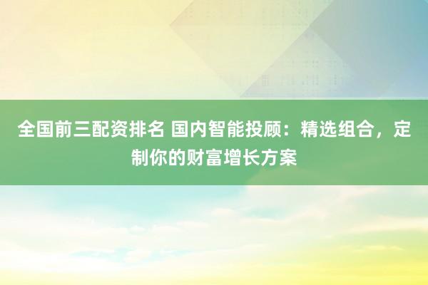 全国前三配资排名 国内智能投顾：精选组合，定制你的财富增长方案