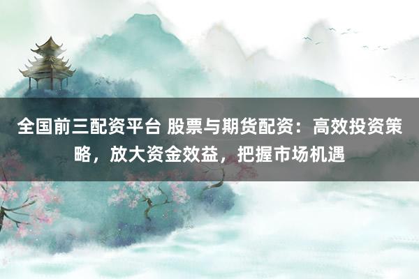 全国前三配资平台 股票与期货配资：高效投资策略，放大资金效益，把握市场机遇