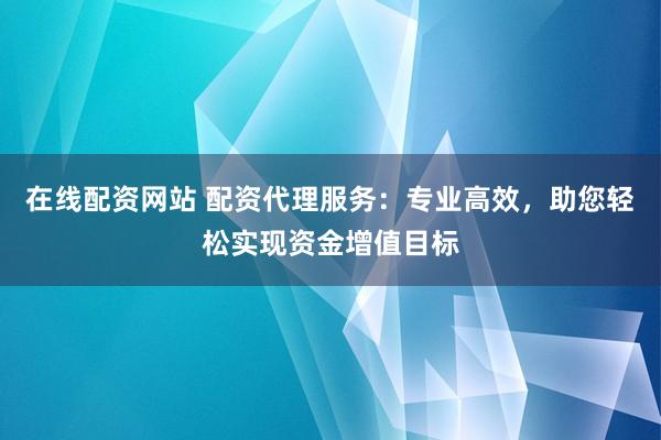在线配资网站 配资代理服务：专业高效，助您轻松实现资金增值目标
