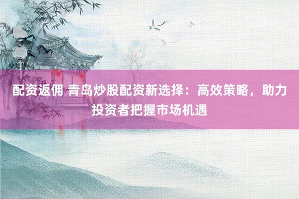 配资返佣 青岛炒股配资新选择：高效策略，助力投资者把握市场机遇
