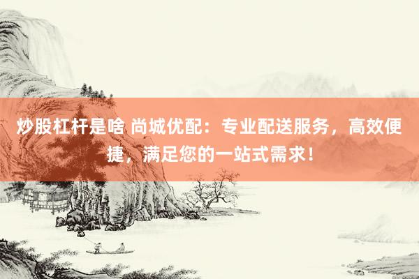 炒股杠杆是啥 尚城优配：专业配送服务，高效便捷，满足您的一站式需求！