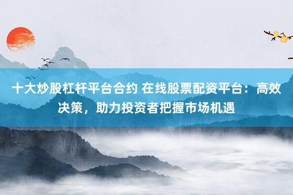 十大炒股杠杆平台合约 在线股票配资平台：高效决策，助力投资者把握市场机遇