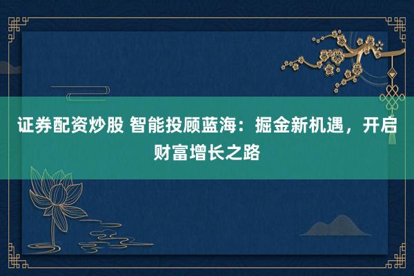 证券配资炒股 智能投顾蓝海：掘金新机遇，开启财富增长之路