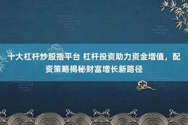 十大杠杆炒股指平台 杠杆投资助力资金增值，配资策略揭秘财富增长新路径
