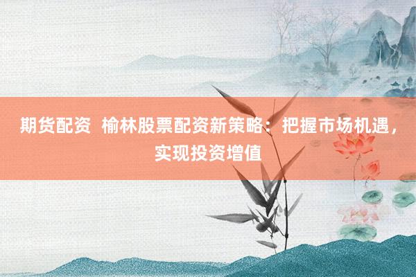 期货配资  榆林股票配资新策略：把握市场机遇，实现投资增值