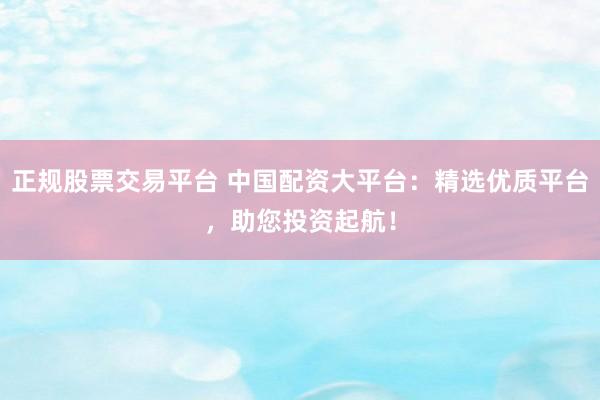 正规股票交易平台 中国配资大平台：精选优质平台，助您投资起航！