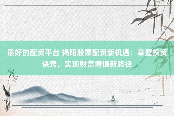 最好的配资平台 揭阳股票配资新机遇：掌握投资诀窍，实现财富增值新路径