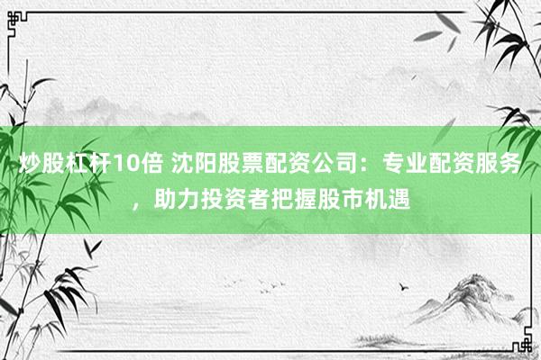 炒股杠杆10倍 沈阳股票配资公司：专业配资服务，助力投资者把握股市机遇