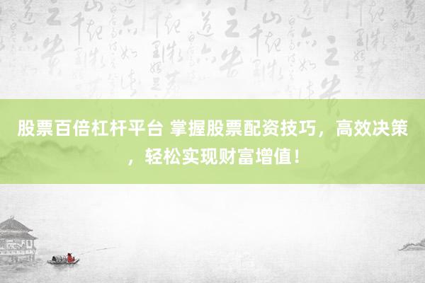股票百倍杠杆平台 掌握股票配资技巧，高效决策，轻松实现财富增值！