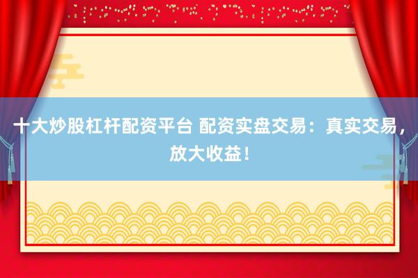 十大炒股杠杆配资平台 配资实盘交易：真实交易，放大收益！