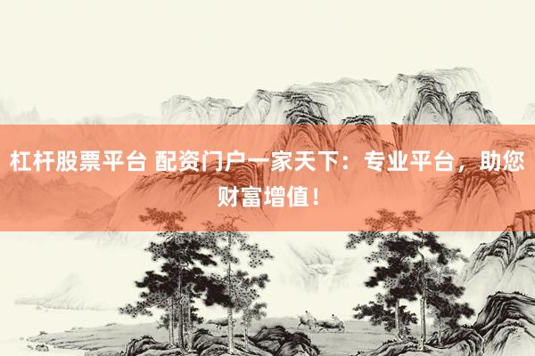 杠杆股票平台 配资门户一家天下：专业平台，助您财富增值！